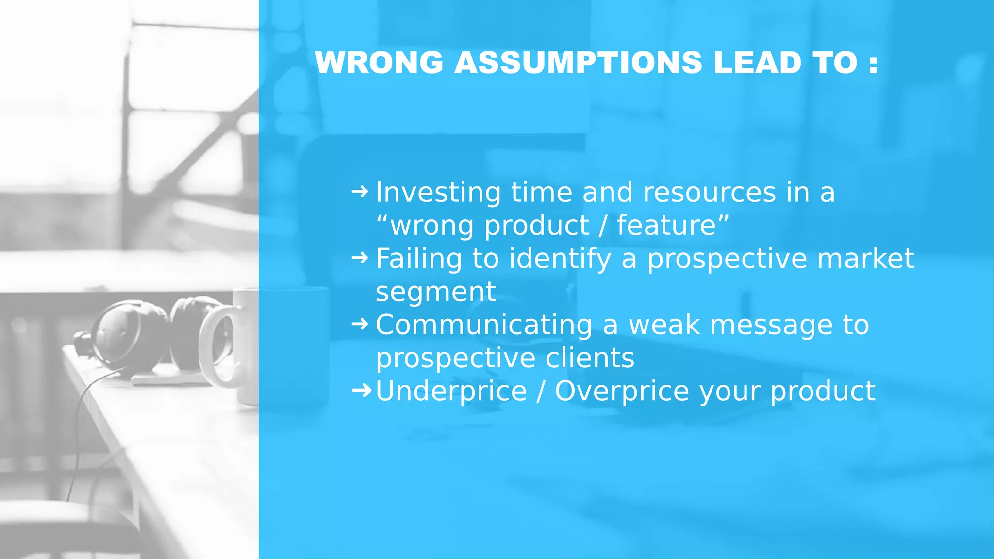 ➜ Investing time and resources in a
“wrong product / feature”
➜ Failing to identify a prospective market
segment
➜ Communicating a weak message to
prospective clients
➜Underprice / Overprice your product
WRONG ASSUMPTIONS LEAD TO :
 