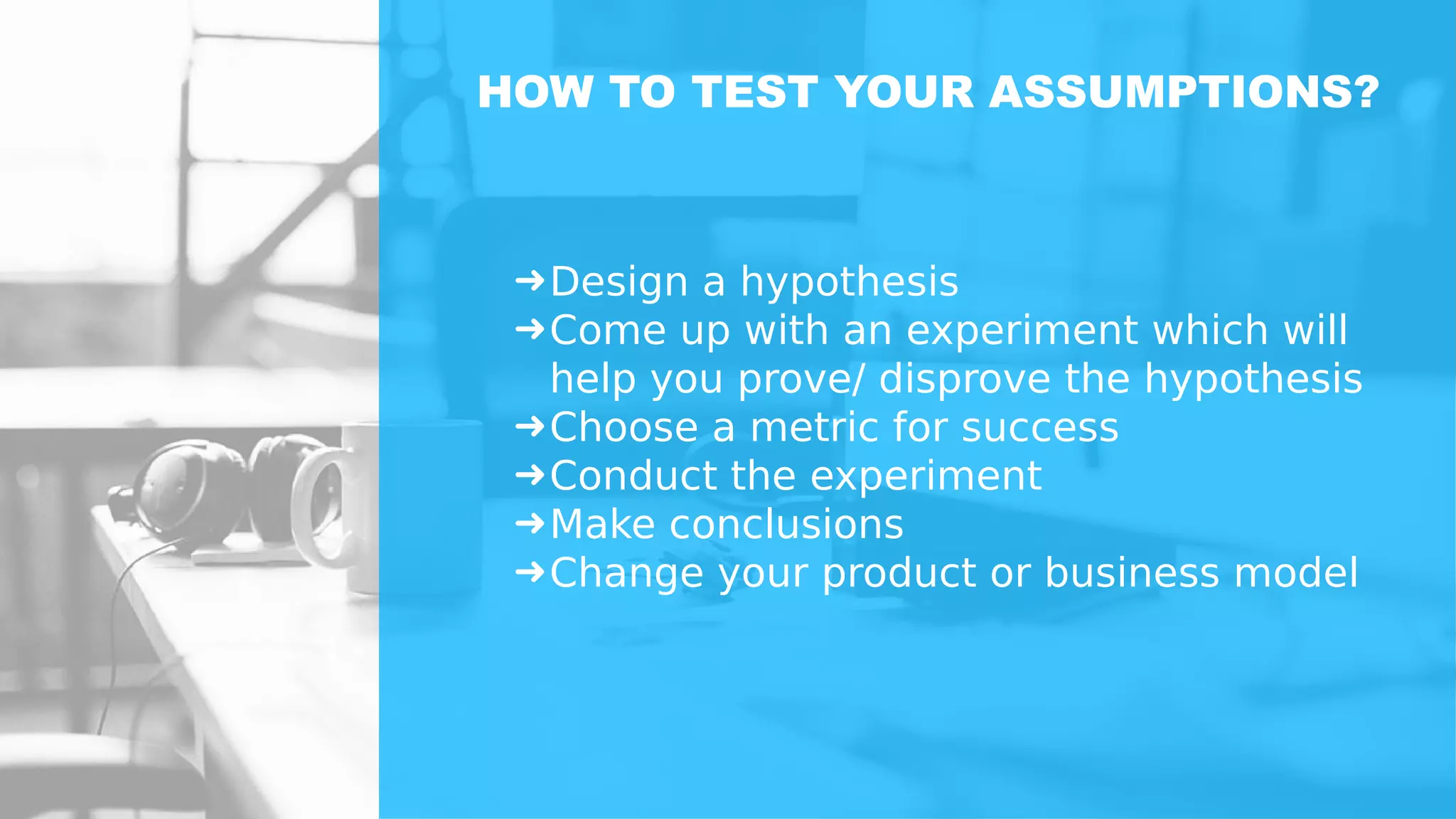 ➜Design a hypothesis
➜Come up with an experiment which will
help you prove/ disprove the hypothesis
➜Choose a metric for success
➜Conduct the experiment
➜Make conclusions
➜Change your product or business model
HOW TO TEST YOUR ASSUMPTIONS?
 