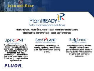 Lean and Fluor Enabling methodology for faster, reliable facility start-ups - reduces risks and expedites return on investment for new production.  Executed in parallel with FEED/EPC activities to maximize life-cycle value. Proprietary methodology to identify, quantify, and validate plant improvements for existing plants. On-going partnering alliance designed to improve the performance of plant assets in existing plants with substantial on-going cost savings to customers. PlantREADY. Fluor’s suite of total maintenance solutions  designed to improve total asset performance. 
