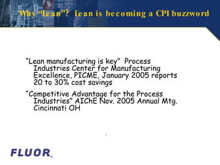 Why “Lean”?  Lean is becoming a CPI buzzword “ Lean manufacturing is key”  Process Industries Center for Manufacturing Excellence, PICME, January 2005 reports 20 to 30% cost savings “ Competitive Advantage for the Process Industries” AIChE Nov. 2005 Annual Mtg. Cincinnati OH  . 