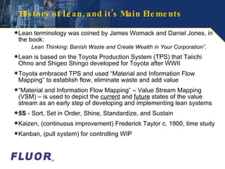 History of Lean, and it’s Main Elements Lean terminology was coined by James Womack and Daniel Jones, in the book: Lean Thinking: Banish Waste and Create Wealth in Your Corporation” . Lean is based on the Toyota Production System (TPS) that Taiichi Ohno and Shigeo Shingo developed for Toyota after WWII Toyota embraced TPS and used “Material and Information Flow Mapping” to establish flow, eliminate waste and add value “ Material and Information Flow Mapping” – Value Stream Mapping (VSM) – is used to depict the  current  and  future  states of the value stream as an early step of developing and implementing lean systems 5S  - Sort, Set in Order, Shine, Standardize, and Sustain Kaizen, (continuous improvement) Frederick Taylor c. 1900, time study Kanban, (pull system) for controlling WIP  