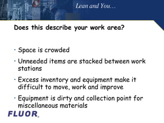 Does this describe your work area? Space is crowded  Unneeded items are stacked between work stations Excess inventory and equipment make it difficult to move, work and improve Equipment is dirty and collection point for miscellaneous materials Lean and You… 