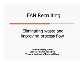 LEAN Recruiting


 Eliminating waste and
improving process flow


         Cathy Henesey, SPHR
      Leader, Talent Acquisition
  Trane, a business of Ingersoll Rand
 