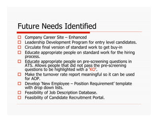 Future Needs Identified
    Company Career Site – Enhanced
    Leadership Development Program for entry level candidates.
    Circulate final version of standard work to get buy-in
    Educate appropriate people on standard work for the hiring
     process.
    Educate appropriate people on pre-screening questions in
     ATS. Allows people that did not pass the pre-screening
     questions to be highlighted with a ‘KO’.
    Make the turnover rate report meaningful so it can be used
     for AOP.
    Develop ‘New Employee – Position Requirement’ template
     with drop down lists.
    Feasibility of Job Description Database.
    Feasibility of Candidate Recruitment Portal.
 