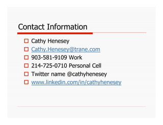 Contact Information
   Cathy Henesey
   Cathy.Henesey@trane.com
   903-581-9109 Work
   214-725-0710 Personal Cell
   Twitter name @cathyhenesey
   www.linkedin.com/in/cathyhenesey
 