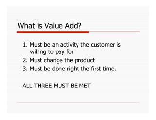 What is Value Add?

 1. Must be an activity the customer is
    willing to pay for
 2. Must change the product
 3. Must be done right the first time.

 ALL THREE MUST BE MET
 