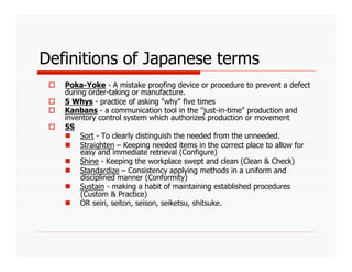 Definitions of Japanese terms
     Poka-Yoke - A mistake proofing device or procedure to prevent a defect
      during order-taking or manufacture.
     5 Whys - practice of asking "why" five times
     Kanbans - a communication tool in the "just-in-time" production and
      inventory control system which authorizes production or movement
     5S
        Sort - To clearly distinguish the needed from the unneeded.
        Straighten – Keeping needed items in the correct place to allow for
           easy and immediate retrieval (Configure)
        Shine - Keeping the workplace swept and clean (Clean & Check)
        Standardize – Consistency applying methods in a uniform and
           disciplined manner (Conformity)
        Sustain - making a habit of maintaining established procedures
           (Custom & Practice)
        OR seiri, seiton, seison, seiketsu, shitsuke.
 