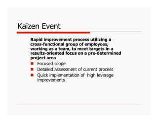 Kaizen Event
   Rapid improvement process utilizing a
   cross-functional group of employees,
   working as a team, to meet targets in a
   results-oriented focus on a pre-determined
   project area
     Focused scope
     Detailed assessment of current process
     Quick implementation of high leverage
      improvements
 