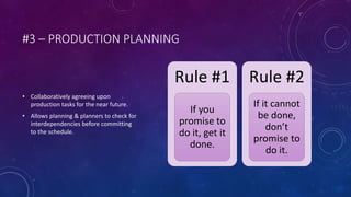 #3 – PRODUCTION PLANNING
• Collaboratively agreeing upon
production tasks for the near future.
• Allows planning & planners to check for
interdependencies before committing
to the schedule.
Rule #1
If you
promise to
do it, get it
done.
Rule #2
If it cannot
be done,
don’t
promise to
do it.
 