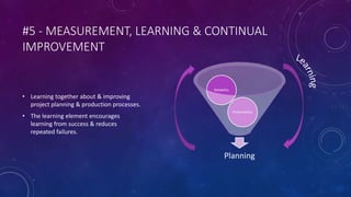 #5 - MEASUREMENT, LEARNING & CONTINUAL
IMPROVEMENT
• Learning together about & improving
project planning & production processes.
• The learning element encourages
learning from success & reduces
repeated failures.
Planning
Predictability
Reliability
 