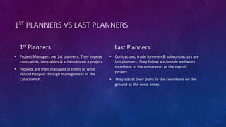 1ST PLANNERS VS LAST PLANNERS
1st Planners
• Project Managers are 1st planners. They impose
constraints, timetables & schedules on a project.
• Projects are then managed in terms of what
should happen through management of the
Critical Path.
Last Planners
• Contractors, trade foremen & subcontractors are
last planners. They follow a schedule and work
to adhere to the constraints of the overall
project.
• They adjust their plans to the conditions on the
ground as the need arises.
 