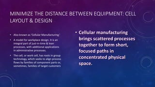 MINIMIZE THE DISTANCE BETWEEN EQUIPMENT: CELL
LAYOUT & DESIGN
• Also known as ‘Cellular Manufacturing.’
• A model for workplace design. It is an
integral part of just-in-time & lean
processes, with additional applications
in administrative processes.
• The cell, or work cell, has roots in group
technology, which seeks to align process
flows by families of component parts or,
sometimes, families of target customers
 