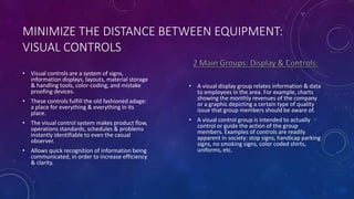 MINIMIZE THE DISTANCE BETWEEN EQUIPMENT:
VISUAL CONTROLS
• Visual controls are a system of signs,
information displays, layouts, material storage
& handling tools, color-coding, and mistake
proofing devices.
• These controls fulfill the old fashioned adage:
a place for everything & everything in its
place.
• The visual control system makes product flow,
operations standards, schedules & problems
instantly identifiable to even the casual
observer.
• Allows quick recognition of information being
communicated, in order to increase efficiency
& clarity.
• A visual display group relates information & data
to employees in the area. For example, charts
showing the monthly revenues of the company
or a graphic depicting a certain type of quality
issue that group members should be aware of.
• A visual control group is intended to actually
control or guide the action of the group
members. Examples of controls are readily
apparent in society: stop signs, handicap parking
signs, no smoking signs, color coded shirts,
uniforms, etc.
 