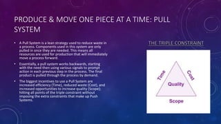 PRODUCE & MOVE ONE PIECE AT A TIME: PULL
SYSTEM
• A Pull System is a lean strategy used to reduce waste in
a process. Components used in this system are only
pulled in once they are needed. This means all
resources are used for production that will immediately
move a process forward.
• Essentially, a pull system works backwards, starting
with the need then using various signals to prompt
action in each previous step in the process. The final
product is pulled through the process by demand.
• The biggest incentives to use a Pull System are
increased efficiency (Time), reduced waste (Cost), and
increased opportunities to increase quality (Scope);
hitting all points of the triple constraint without
imposing the extra constraints that make up Push
Systems.
 