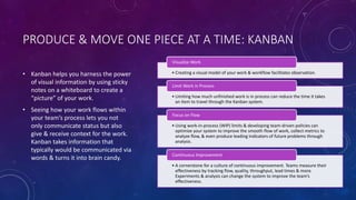 PRODUCE & MOVE ONE PIECE AT A TIME: KANBAN
• Kanban helps you harness the power
of visual information by using sticky
notes on a whiteboard to create a
“picture” of your work.
• Seeing how your work flows within
your team’s process lets you not
only communicate status but also
give & receive context for the work.
Kanban takes information that
typically would be communicated via
words & turns it into brain candy.
• Creating a visual model of your work & workflow facilitates observation.
Visualize Work
• Limiting how much unfinished work is in process can reduce the time it takes
an item to travel through the Kanban system.
Limit Work in Process
• Using work-in-process (WIP) limits & developing team-driven policies can
optimize your system to improve the smooth flow of work, collect metrics to
analyze flow, & even produce leading indicators of future problems through
analysis.
Focus on Flow
• A cornerstone for a culture of continuous improvement. Teams measure their
effectiveness by tracking flow, quality, throughput, lead times & more.
Experiments & analysis can change the system to improve the team’s
effectiveness.
Continuous Improvement
 