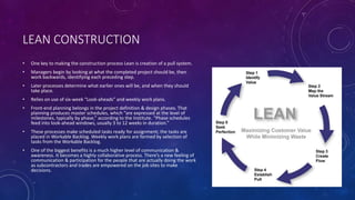 LEAN CONSTRUCTION
• One key to making the construction process Lean is creation of a pull system.
• Managers begin by looking at what the completed project should be, then
work backwards, identifying each preceding step.
• Later processes determine what earlier ones will be, and when they should
take place.
• Relies on use of six-week “Look-aheads” and weekly work plans.
• Front-end planning belongs in the project definition & design phases. That
planning produces master schedules, which “are expressed at the level of
milestones, typically by phase,” according to the Institute. “Phase schedules
feed into look-ahead windows, usually 3 to 12 weeks in duration.”
• These processes make scheduled tasks ready for assignment; the tasks are
placed in Workable Backlog. Weekly work plans are formed by selection of
tasks from the Workable Backlog.
• One of the biggest benefits is a much higher level of communication &
awareness. It becomes a highly collaborative process. There’s a new feeling of
communication & participation for the people that are actually doing the work
as subcontractors and trades are empowered on the job sites to make
decisions.
 