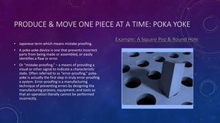 PRODUCE & MOVE ONE PIECE AT A TIME: POKA YOKE
• Japanese term which means mistake proofing.
• A poka-yoke device is one that prevents incorrect
parts from being made or assembled, or easily
identifies a flaw or error.
• Or “mistake-proofing,” – a means of providing a
visual or other signal to indicate a characteristic
state. Often referred to as “error-proofing,” poka-
yoke is actually the first step in truly error-proofing
a system. Error-proofing is a manufacturing
technique of preventing errors by designing the
manufacturing process, equipment, and tools so
that an operation literally cannot be performed
incorrectly.
 