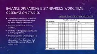 BALANCE OPERATIONS & STANDARDIZE WORK: TIME
OBSERVATION STUDIES
• Time Observation captures all the steps
that were recorded in a process & the
cycle time for each task separately.
• Important for accurately measuring a
work load.
• Useful for verifying a sequence of events
& making adjustments.
• Used in conjunction with a floor plan & a
map of movements required per
observation, a Time Observation Study
can be used to maximize efficiency &
reduce waste.
 