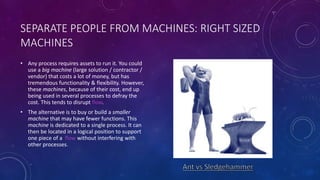 SEPARATE PEOPLE FROM MACHINES: RIGHT SIZED
MACHINES
• Any process requires assets to run it. You could
use a big machine (large solution / contractor /
vendor) that costs a lot of money, but has
tremendous functionality & flexibility. However,
these machines, because of their cost, end up
being used in several processes to defray the
cost. This tends to disrupt flow.
• The alternative is to buy or build a smaller
machine that may have fewer functions. This
machine is dedicated to a single process. It can
then be located in a logical position to support
one piece of a flow without interfering with
other processes.
 