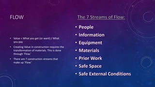 FLOW
• Value = What you get (or want) / What
you pay
• Creating Value in construction requires the
transformation of materials. This is done
through ‘Flow.’
• There are 7 construction streams that
make up ‘Flow.’
 
