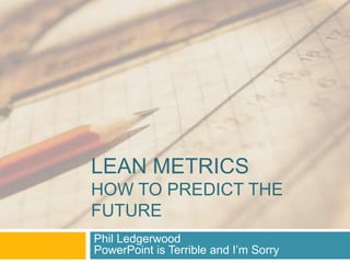 LEAN METRICS
HOW TO PREDICT THE
FUTURE
Phil Ledgerwood
PowerPoint is Terrible and I‟m Sorry
 