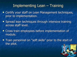 Certify your staff on Lean Management techniques, prior to implementation. Spread lean techniques through intensive training across staff level. Cross train employees before implementation of module. Train personnel on “soft skills” prior to the start of the pilot. Implementing Lean – Training 