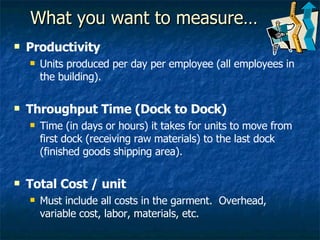 What you want to measure… Productivity  Units produced per day per employee (all employees in the building). Throughput Time (Dock to Dock) Time (in days or hours) it takes for units to move from first dock (receiving raw materials) to the last dock (finished goods shipping area). Total Cost / unit Must include all costs in the garment.  Overhead, variable cost, labor, materials, etc. 