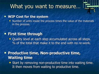 What you want to measure… WIP Cost for the system Number of units inside the process times the value of the materials in the process. First time through Quality level at each step accumulated across all steps.  % of the total that make it to the end with no re-work. Productive time, Non-productive time, Waiting time Start by removing non-productive time into waiting time.  It then moves from waiting to productive time. 