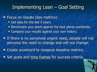 Focus on results (key metrics)… Get data for the last 5 years. Benchmark your plant against the best plants worldwide. Compare your results against your own history. If there is no perceived urgent need, people will not perceive the need to change and will not change. Create scorecard to measure baseline metrics. Set goals and  time frames  for success criteria. Implementing Lean – Goal Setting 