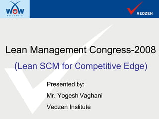 Lean Management Congress-2008
 (Lean SCM for Competitive Edge)
        Presented by:
        Mr. Yogesh Vaghani
        Vedzen Institute
 