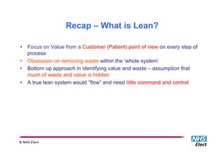 •  Focus on Value from a Customer (Patient) point of view on every step of
process
•  Obsession on removing waste within the ‘whole system’
•  Bottom up approach in identifying value and waste – assumption that
much of waste and value is hidden
•  A true lean system would “flow” and need little command and control
Recap – What is Lean?
 