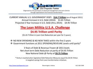 Organized for the promotion of advanced management and Lean sciences
                                 through rapid bottom-line financial transformation


CURRENT ANNUAL U.S. GOVERNMENT DEBT: $14.7 Trillion (as of August 2011)
           Annual Increase in U.S. Debt (2010): $1.65 Trillion
    Projected 3 Year Increase in U.S. Debt (thru 2014): $4.95 Trillion

                 The Lean Militia U.S.A. Challenge
                                 $4.95 Trillion until Parity
                    ($1.65 Trillion in Lean Cost Reduction per year for 3 years)

  NO NEW SPENDING & NO NEW TAXES within the first 3 years
  Government functions at 2011 SPENDING/REVEUNE Levels until parity*
                    3 Years of Debt & Revenue Frozen @ 2011 levels
                 Net short term Debt Reduction at parity of $4.95 Trillion
                      New National Debt @ Parity of $9.75 Trillion
         * Parity is reached when legislative Debt Reduction Measures equal the $4.95 Trillion
                         in targeted savings from Lean transformation initiatives.

http://www.leandiagnostics.com                   Bloomington, Indiana                        812-369-1948
 