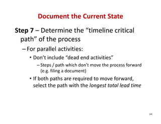 Document the Current State
Step 7 – Determine the “timeline critical 
  path” of the process
  – For parallel activities:
     • Don’t include “dead end activities”
        – Steps / path which don’t move the process forward 
          (e.g. filing a document)
     • If both paths are required to move forward, 
       select the path with the longest total lead time



                                                               100
 