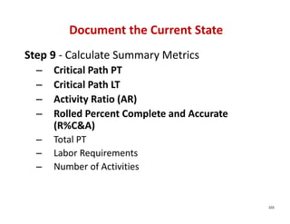 Document the Current State
Step 9 ‐ Calculate Summary Metrics
  –   Critical Path PT
  –   Critical Path LT
  –   Activity Ratio (AR)
  –   Rolled Percent Complete and Accurate 
      (R%C&A)
  –   Total PT
  –   Labor Requirements
  –   Number of Activities


                                              103
 