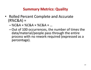 Summary Metrics: Quality
• Rolled Percent Complete and Accurate 
  (R%C&A) = 
  – %C&A × %C&A × %C&A × … 
  – Out of 100 occurrences, the number of times the 
    data/material/people pass through the entire 
    process with no rework required (expressed as a 
    percentage).




                                                   105
 
