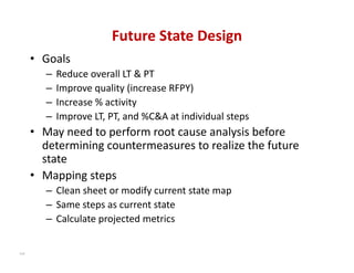Future State Design
      • Goals
         –   Reduce overall LT & PT
         –   Improve quality (increase RFPY)
         –   Increase % activity
         –   Improve LT, PT, and %C&A at individual steps
      • May need to perform root cause analysis before 
        determining countermeasures to realize the future 
        state
      • Mapping steps
         – Clean sheet or modify current state map
         – Same steps as current state
         – Calculate projected metrics


114
 
