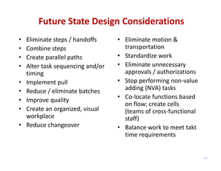 Future State Design Considerations
•   Eliminate steps / handoffs      • Eliminate motion & 
•   Combine steps                     transportation
•   Create parallel paths           • Standardize work
•   Alter task sequencing and/or    • Eliminate unnecessary 
    timing                            approvals / authorizations
•   Implement pull                  • Stop performing non‐value 
•   Reduce / eliminate batches        adding (NVA) tasks
•   Improve quality                 • Co‐locate functions based 
                                      on flow; create cells 
•   Create an organized, visual       (teams of cross‐functional 
    workplace                         staff)
•   Reduce changeover               • Balance work to meet takt
                                      time requirements


                                                                    115
 