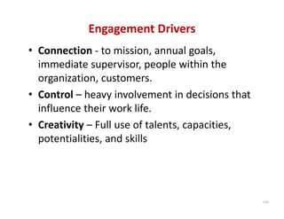 Engagement Drivers
• Connection ‐ to mission, annual goals, 
  immediate supervisor, people within the 
  organization, customers.
• Control – heavy involvement in decisions that 
  influence their work life.
• Creativity – Full use of talents, capacities, 
  potentialities, and skills




                                                   119
 