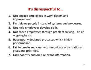 It’s disrespectful to…
1. Not engage employees in work design and 
   improvement.
2. First blame people instead of systems and processes.
3. Not help employees develop skills.
4. Not coach employees through problem solving – on an 
   ongoing basis.
5. Have poorly designed processes which inhibit 
   performance.
6. Fail to create and clearly communicate organizational 
   goals and priorities.
7. Lack honesty and omit relevant information.

                                                       120
 