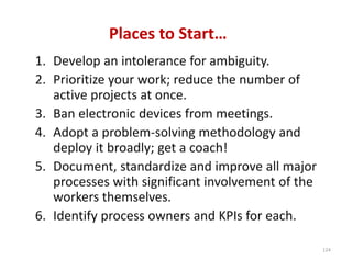 Places to Start…
1. Develop an intolerance for ambiguity.
2. Prioritize your work; reduce the number of 
   active projects at once.
3. Ban electronic devices from meetings.
4. Adopt a problem‐solving methodology and 
   deploy it broadly; get a coach!
5. Document, standardize and improve all major 
   processes with significant involvement of the 
   workers themselves.
6. Identify process owners and KPIs for each.

                                                    124
 