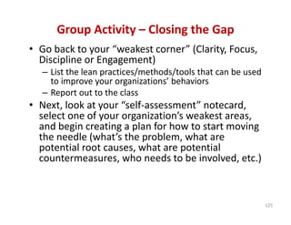 Group Activity – Closing the Gap
• Go back to your “weakest corner” (Clarity, Focus, 
  Discipline or Engagement)
  – List the lean practices/methods/tools that can be used 
    to improve your organizations’ behaviors
  – Report out to the class
• Next, look at your “self‐assessment” notecard, 
  select one of your organization’s weakest areas, 
  and begin creating a plan for how to start moving 
  the needle (what’s the problem, what are 
  potential root causes, what are potential 
  countermeasures, who needs to be involved, etc.) 



                                                              125
 