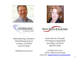 Mike Osterling, President          Karen Martin, Principal
 4320 Woodland Drive              7770 Regents Road #635
  La Mesa, CA 91941                 San Diego, CA 92122
     619.572.3632                      858.677.6799

  mike@mosterling.com                 ksm@ksmartin.com
                                  Twitter: @karenmartinopex
                            Subscribe: www.ksmartin.com/subscribe
                                                                    127
 