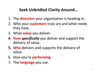 Seek Unbridled Clarity Around…
1. The direction your organization is heading in.
2. Who your customers truly are and what needs 
   they have.
3. What value you deliver.
4. How specifically you deliver and support the 
   delivery of value.
5. Who delivers and supports the delivery of 
   value.
6. How you’re performing.
7. The language you use.
                                                    20
 