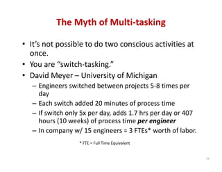 The Myth of Multi‐tasking

• It’s not possible to do two conscious activities at 
  once.
• You are “switch‐tasking.”
• David Meyer – University of Michigan
   – Engineers switched between projects 5‐8 times per 
     day
   – Each switch added 20 minutes of process time
   – If switch only 5x per day, adds 1.7 hrs per day or 407 
     hours (10 weeks) of process time per engineer
   – In company w/ 15 engineers = 3 FTEs* worth of labor.
                   * FTE = Full Time Equivalent


                                                               29
 