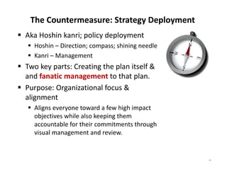 The Countermeasure: Strategy Deployment
 Aka Hoshin kanri; policy deployment
    Hoshin – Direction; compass; shining needle
    Kanri – Management
 Two key parts: Creating the plan itself & 
  and fanatic management to that plan.
 Purpose: Organizational focus & 
  alignment
    Aligns everyone toward a few high impact 
     objectives while also keeping them 
     accountable for their commitments through 
     visual management and review.


                                                   33
 