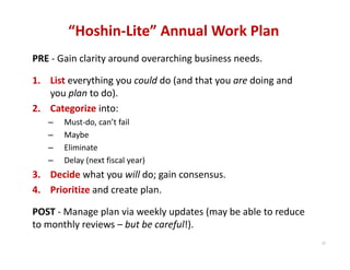 “Hoshin‐Lite” Annual Work Plan
PRE ‐ Gain clarity around overarching business needs.

1. List everything you could do (and that you are doing and 
   you plan to do).
2. Categorize into:
   –   Must‐do, can’t fail
   –   Maybe
   –   Eliminate
   –   Delay (next fiscal year)
3. Decide what you will do; gain consensus.
4. Prioritize and create plan.

POST ‐ Manage plan via weekly updates (may be able to reduce 
to monthly reviews – but be careful!).
                                                                37
 
