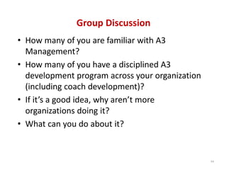 Group Discussion
• How many of you are familiar with A3 
  Management?
• How many of you have a disciplined A3 
  development program across your organization 
  (including coach development)?
• If it’s a good idea, why aren’t more 
  organizations doing it?
• What can you do about it?


                                                  64
 