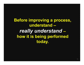 Before improving a process,
        understand –
  really understand –
 how it is being performed
            today.


                              74
 