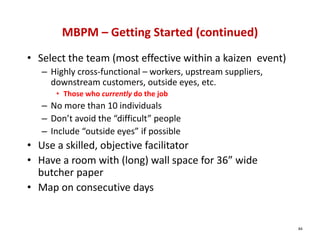 MBPM – Getting Started (continued)
• Select the team (most effective within a kaizen  event)
   – Highly cross‐functional – workers, upstream suppliers, 
     downstream customers, outside eyes, etc.
      • Those who currently do the job
   – No more than 10 individuals
   – Don’t avoid the “difficult” people
   – Include “outside eyes” if possible
• Use a skilled, objective facilitator
• Have a room with (long) wall space for 36” wide 
  butcher paper
• Map on consecutive days


                                                               84
 