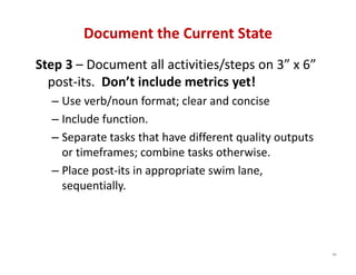 Document the Current State
Step 3 – Document all activities/steps on 3” x 6” 
  post‐its.  Don’t include metrics yet!
  – Use verb/noun format; clear and concise
  – Include function.
  – Separate tasks that have different quality outputs 
    or timeframes; combine tasks otherwise.
  – Place post‐its in appropriate swim lane, 
    sequentially.




                                                          88
 